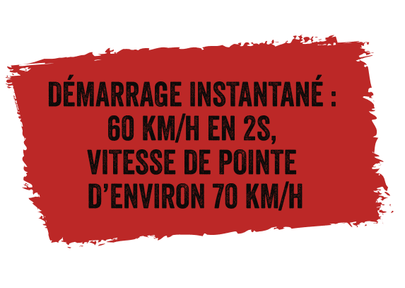 DÉMARRAGE INSTANTANÉ : 60 KM/H EN 2S, VITESSE DE POINTE D’ENVIRON 70 KM/H